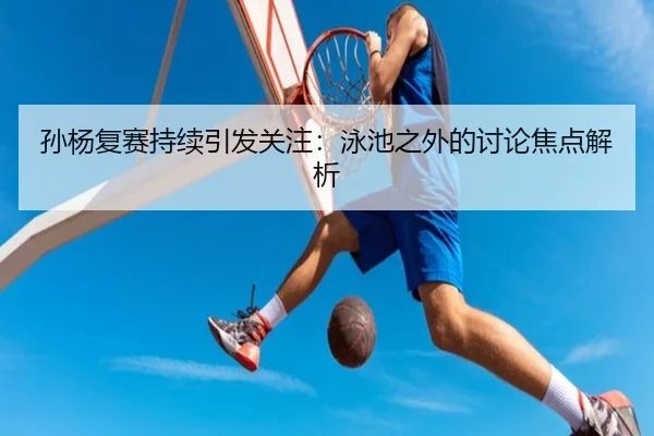 孙杨复赛持续引发关注：泳池之外的讨论焦点解析